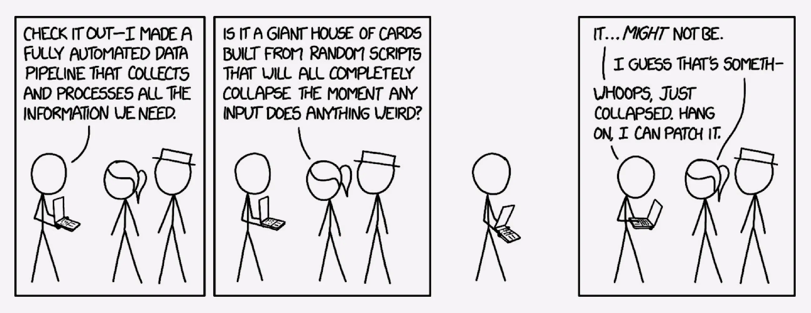 xkcd comic 2054, titled data pipeline. Cueball is standing with an open laptop, showing it to Ponytail and White Hat. Cueball: Check it out - I made a full automated data pipeline that collects and processes all the information we need. Ponytail is looking down at Cueball's laptop. Ponytail: Is it a giant house of cards built from random scripts that will all completely collapse the moment any input does anything weird? Borderless beat panel. Cueball looks at his laptop. Cueball: It... might not be. Ponytail: I guess that's someth- Cueball: Whoops, just collapsed. Hang on, I can patch it.
